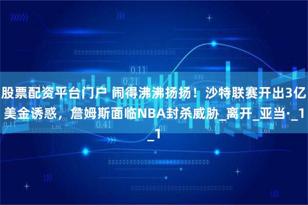 股票配资平台门户 闹得沸沸扬扬！沙特联赛开出3亿美金诱惑，詹姆斯面临NBA封杀威胁_离开_亚当·_1