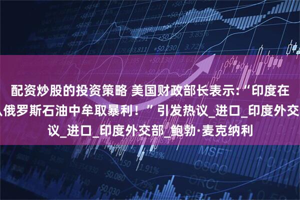 配资炒股的投资策略 美国财政部长表示:“印度在乌克兰战争期间从俄罗斯石油中牟取暴利！”引发热议_进口_印度外交部_鲍勃·麦克纳利