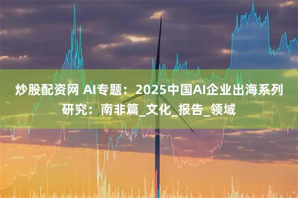 炒股配资网 AI专题：2025中国AI企业出海系列研究：南非篇_文化_报告_领域