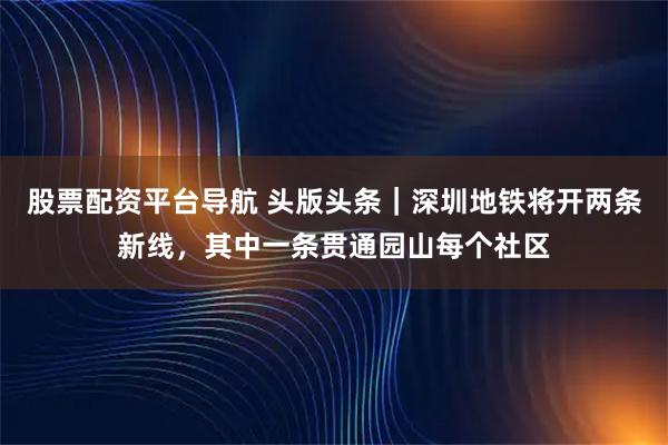 股票配资平台导航 头版头条｜深圳地铁将开两条新线，其中一条贯通园山每个社区