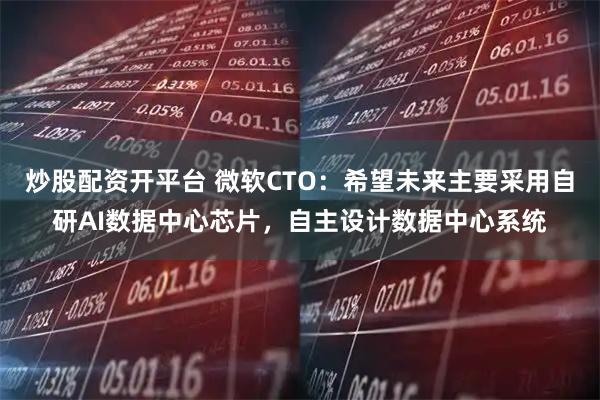 炒股配资开平台 微软CTO：希望未来主要采用自研AI数据中心芯片，自主设计数据中心系统