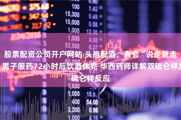 股票配资公司开户网站 头孢配酒，真会“说走就走”？男子服药72小时后饮酒休克 华西药师详解双硫仑样反应
