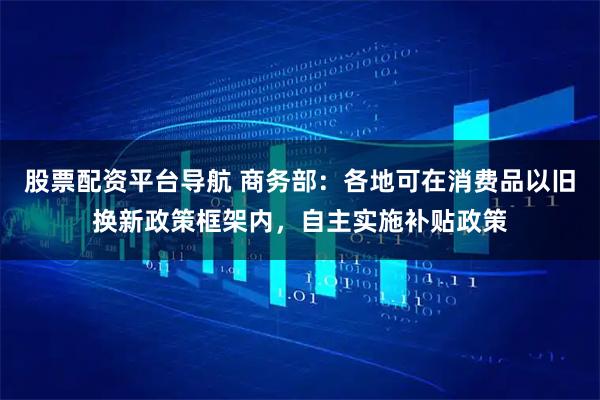 股票配资平台导航 商务部：各地可在消费品以旧换新政策框架内，自主实施补贴政策