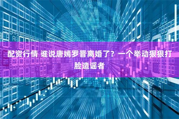 配资行情 谁说唐嫣罗晋离婚了？一个举动狠狠打脸造谣者